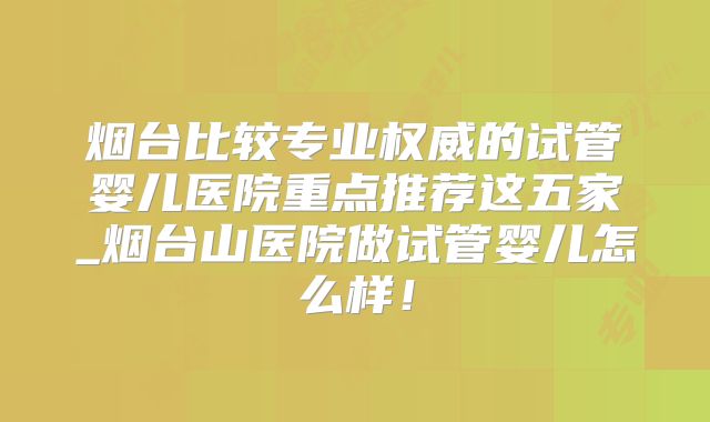 烟台比较专业权威的试管婴儿医院重点推荐这五家_烟台山医院做试管婴儿怎么样！