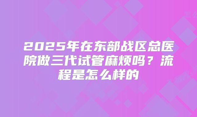 2025年在东部战区总医院做三代试管麻烦吗？流程是怎么样的