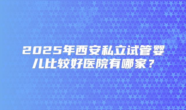 2025年西安私立试管婴儿比较好医院有哪家？