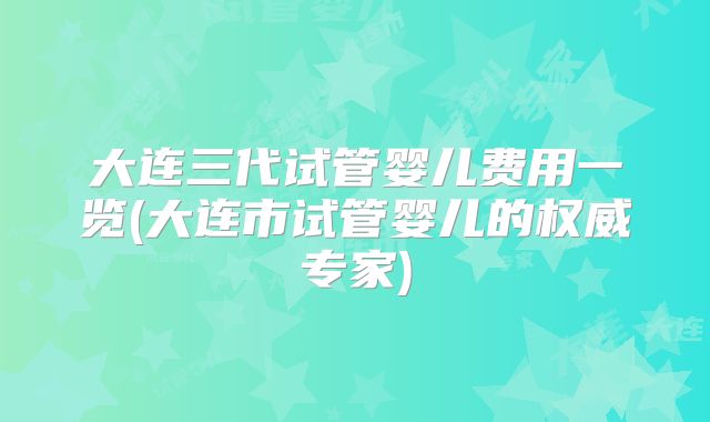 大连三代试管婴儿费用一览(大连市试管婴儿的权威专家)