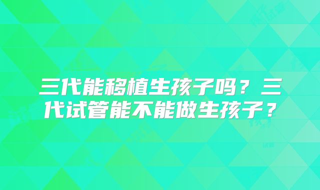 三代能移植生孩子吗？三代试管能不能做生孩子？