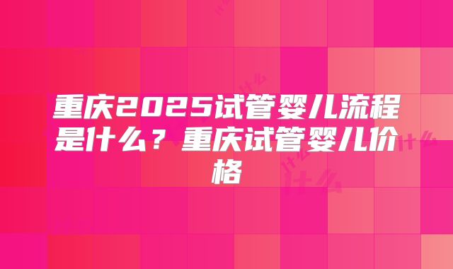 重庆2025试管婴儿流程是什么？重庆试管婴儿价格