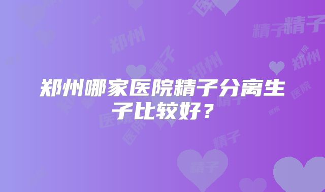 郑州哪家医院精子分离生子比较好？