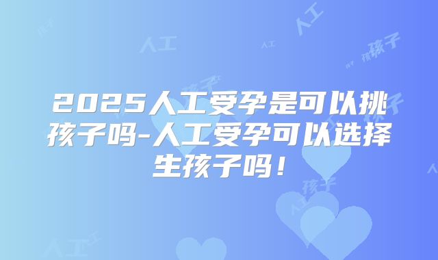 2025人工受孕是可以挑孩子吗-人工受孕可以选择生孩子吗！