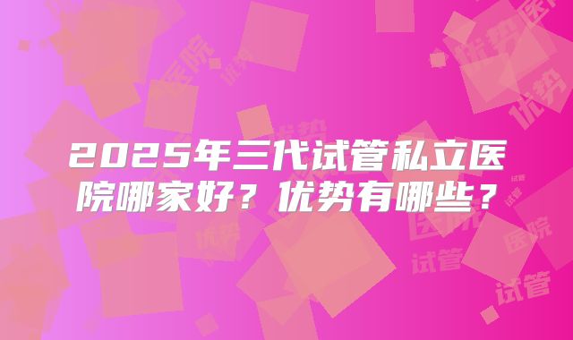 2025年三代试管私立医院哪家好?优势有哪些?