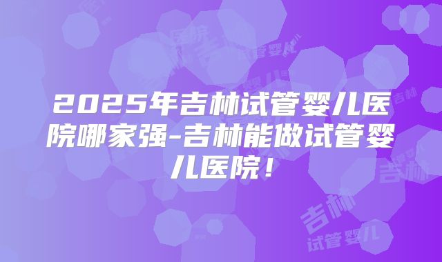 2025年吉林试管婴儿医院哪家强-吉林能做试管婴儿医院！