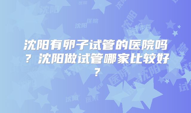 沈阳有卵子试管的医院吗?沈阳做试管哪家比较好?