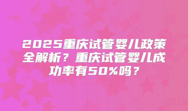 2025重庆试管婴儿政策全解析？重庆试管婴儿成功率有50%吗？