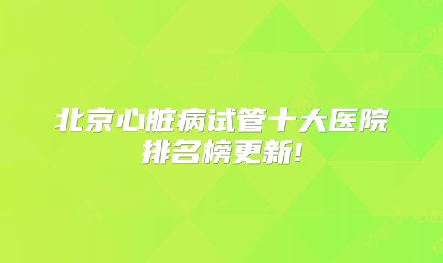 北京心脏病试管十大医院排名榜更新!