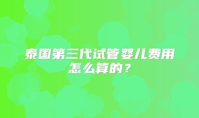 泰国第三代试管婴儿费用怎么算的？