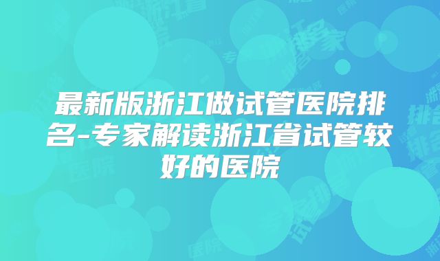 最新版浙江做试管医院排名-专家解读浙江省试管较好的医院