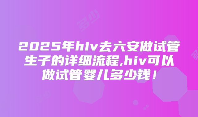 2025年hiv去六安做试管生子的详细流程,hiv可以做试管婴儿多少钱！