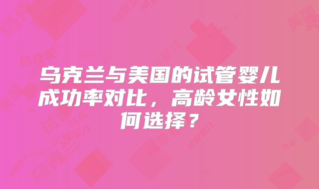 乌克兰与美国的试管婴儿成功率对比,高龄女性如何选择?