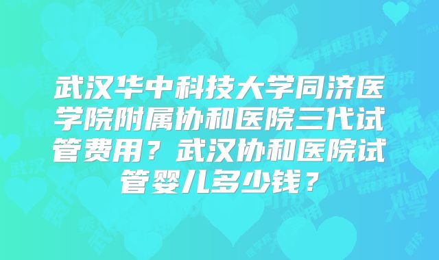 武汉华中科技大学同济医学院附属协和医院三代试管费用？武汉协和医院试管婴儿多少钱？