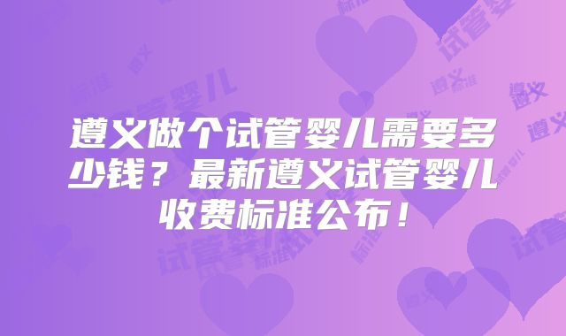 遵义做个试管婴儿需要多少钱？最新遵义试管婴儿收费标准公布！