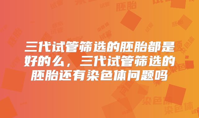 三代试管筛选的胚胎都是好的么,三代试管筛选的胚胎还有染色体问题吗