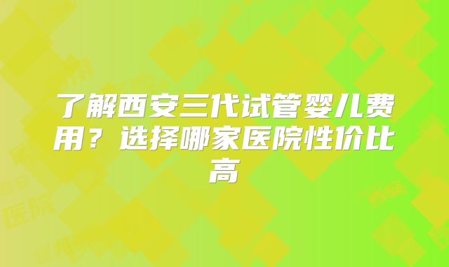 了解西安三代试管婴儿费用？选择哪家医院性价比高