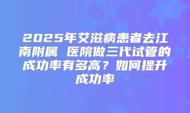 2025年艾滋病患者去江南附属 医院做三代试管的成功率有多高?如何提升成功率