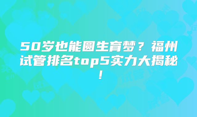 50岁也能圆生育梦？福州试管排名top5实力大揭秘！