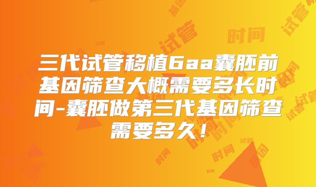 三代试管移植6aa囊胚前基因筛查大概需要多长时间-囊胚做第三代基因筛查需要多久!