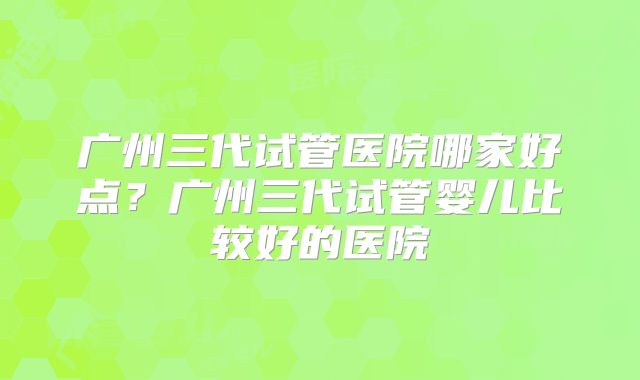 广州三代试管医院哪家好点？广州三代试管婴儿比较好的医院