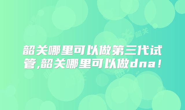 韶关哪里可以做第三代试管,韶关哪里可以做dna！