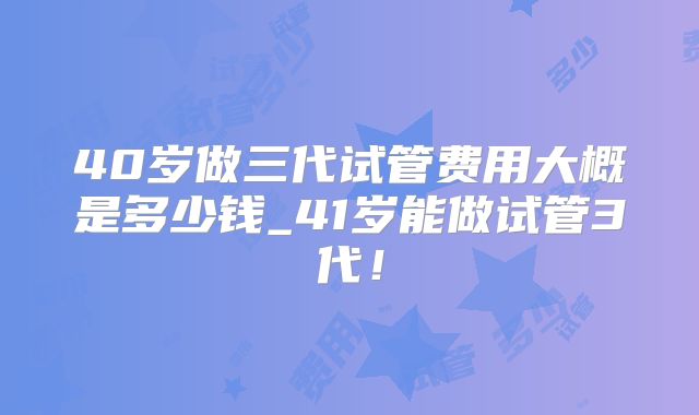 40岁做三代试管费用大概是多少钱_41岁能做试管3代！