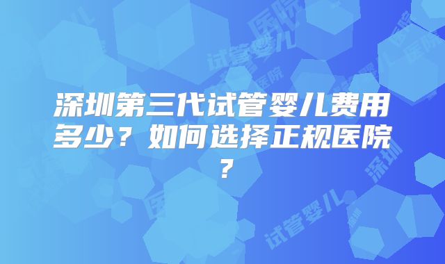 深圳第三代试管婴儿费用多少?如何选择正规医院?