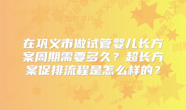 在巩义市做试管婴儿长方案周期需要多久？超长方案促排流程是怎么样的？
