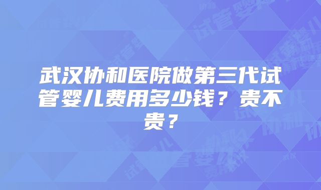 武汉协和医院做第三代试管婴儿费用多少钱？贵不贵？