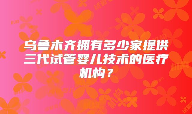 乌鲁木齐拥有多少家提供三代试管婴儿技术的医疗机构？