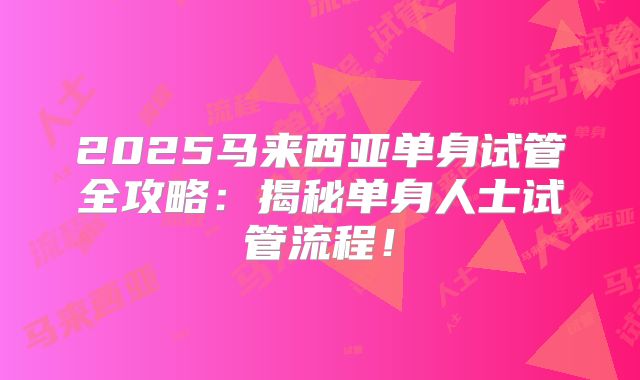 2025马来西亚单身试管全攻略：揭秘单身人士试管流程！