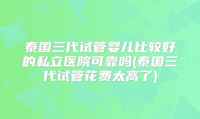 泰国三代试管婴儿比较好的私立医院可靠吗(泰国三代试管花费太高了)