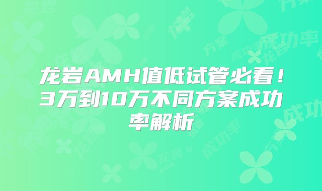 龙岩AMH值低试管必看！3万到10万不同方案成功率解析
