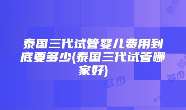 泰国三代试管婴儿费用到底要多少(泰国三代试管哪家好)