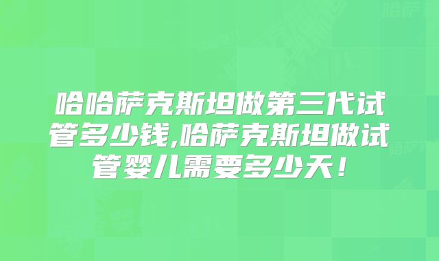 哈哈萨克斯坦做第三代试管多少钱,哈萨克斯坦做试管婴儿需要多少天!