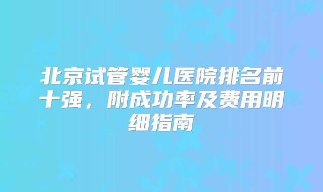 北京试管婴儿医院排名前十强，附成功率及费用明细指南