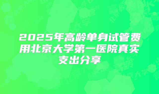 2025年高龄单身试管费用北京大学第一医院真实支出分享