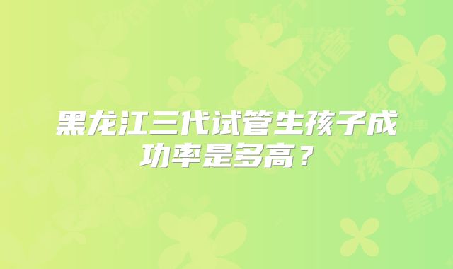 黑龙江三代试管生孩子成功率是多高？