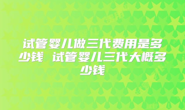试管婴儿做三代费用是多少钱 试管婴儿三代大概多少钱