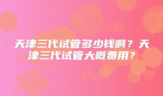 天津三代试管多少钱啊？天津三代试管大概费用？