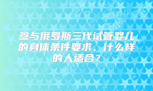 参与俄罗斯三代试管婴儿的身体条件要求，什么样的人适合？
