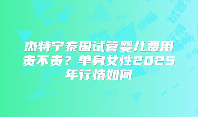杰特宁泰国试管婴儿费用贵不贵？单身女性2025年行情如何