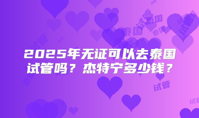 2025年无证可以去泰国试管吗?杰特宁多少钱?