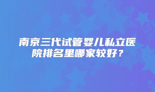 南京三代试管婴儿私立医院排名里哪家较好？