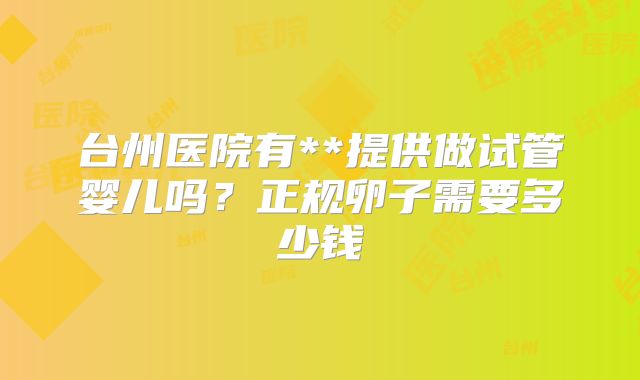 台州医院有**提供做试管婴儿吗？正规卵子需要多少钱