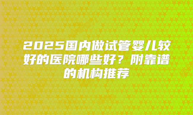 2025国内做试管婴儿较好的医院哪些好？附靠谱的机构推荐