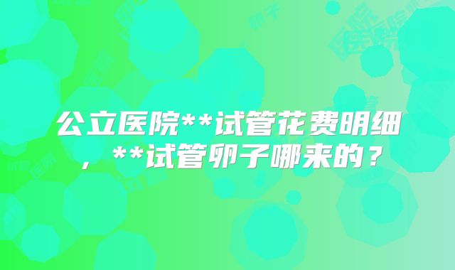 公立医院**试管花费明细,**试管卵子哪来的?