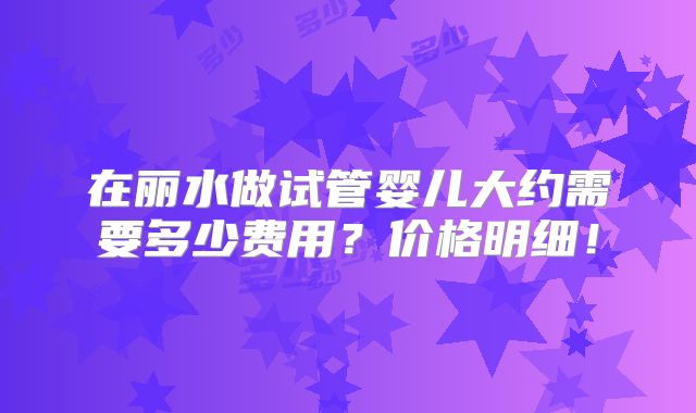 在丽水做试管婴儿大约需要多少费用？价格明细！