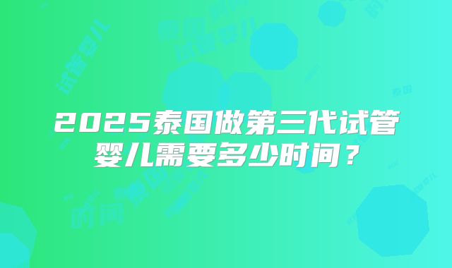 2025泰国做第三代试管婴儿需要多少时间？
